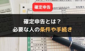 確定申告とは？｜確定申告が必要な人の条件や手続きの4ステップを詳しく解説